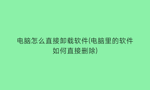 电脑怎么直接卸载软件(电脑里的软件如何直接删除)