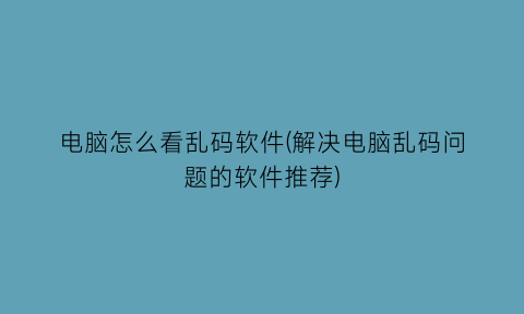 “电脑怎么看乱码软件(解决电脑乱码问题的软件推荐)