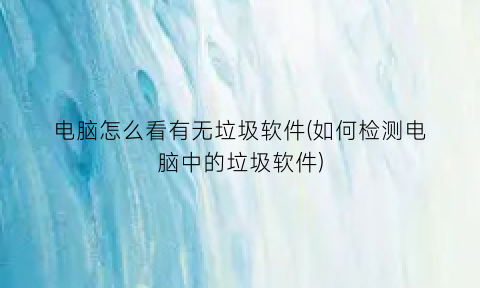 “电脑怎么看有无垃圾软件(如何检测电脑中的垃圾软件)