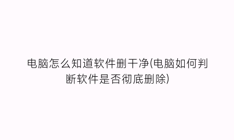 电脑怎么知道软件删干净(电脑如何判断软件是否彻底删除)