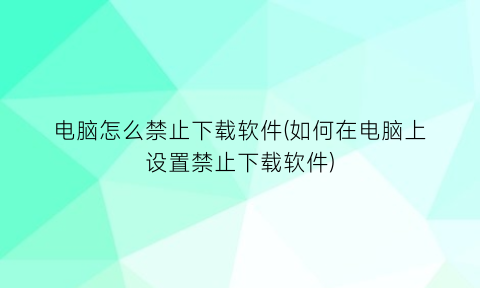 电脑怎么禁止下载软件(如何在电脑上设置禁止下载软件)