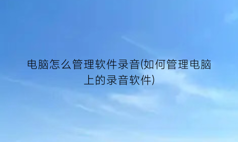 “电脑怎么管理软件录音(如何管理电脑上的录音软件)