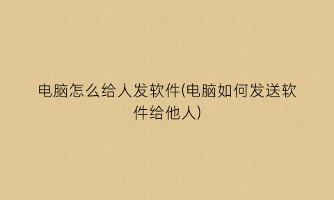 “电脑怎么给人发软件(电脑如何发送软件给他人)