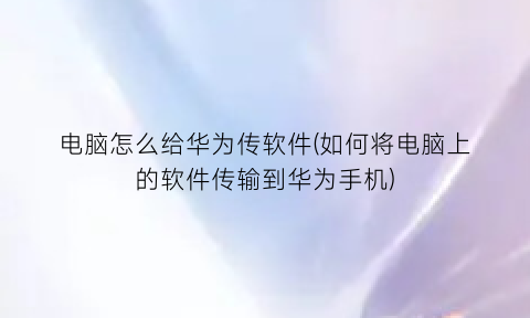 “电脑怎么给华为传软件(如何将电脑上的软件传输到华为手机)