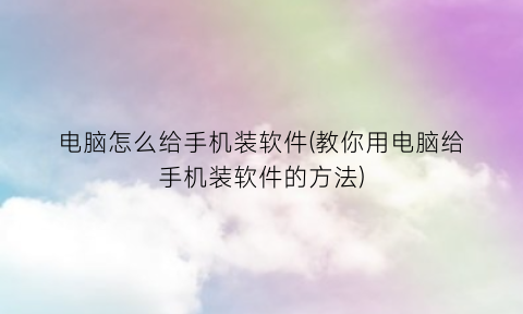 “电脑怎么给手机装软件(教你用电脑给手机装软件的方法)