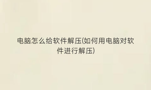 “电脑怎么给软件解压(如何用电脑对软件进行解压)