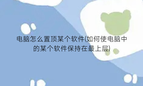 “电脑怎么置顶某个软件(如何使电脑中的某个软件保持在最上层)
