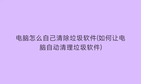 “电脑怎么自己清除垃圾软件(如何让电脑自动清理垃圾软件)