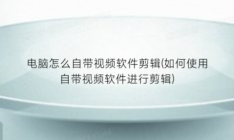 “电脑怎么自带视频软件剪辑(如何使用自带视频软件进行剪辑)