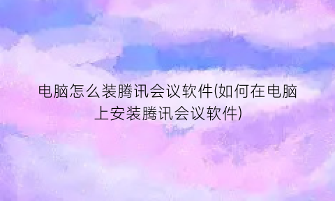 “电脑怎么装腾讯会议软件(如何在电脑上安装腾讯会议软件)