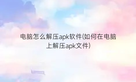 电脑怎么解压apk软件(如何在电脑上解压apk文件)