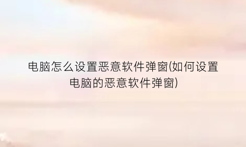 电脑怎么设置恶意软件弹窗(如何设置电脑的恶意软件弹窗)