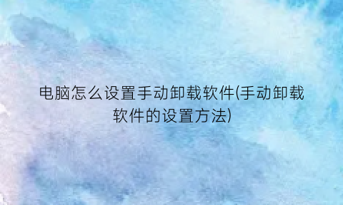 “电脑怎么设置手动卸载软件(手动卸载软件的设置方法)