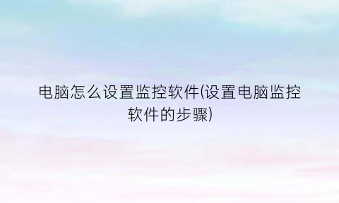 “电脑怎么设置监控软件(设置电脑监控软件的步骤)