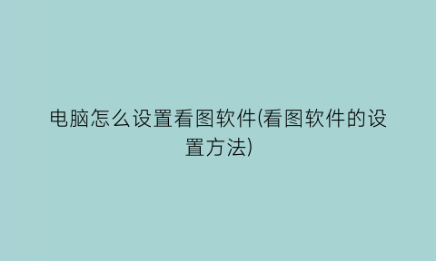 “电脑怎么设置看图软件(看图软件的设置方法)