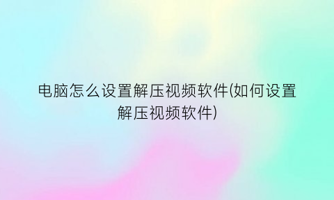 “电脑怎么设置解压视频软件(如何设置解压视频软件)