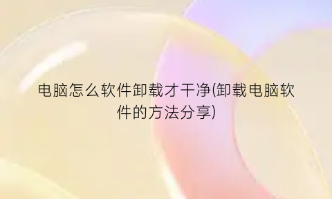 电脑怎么软件卸载才干净(卸载电脑软件的方法分享)