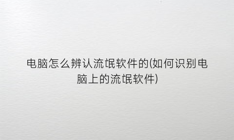 “电脑怎么辨认流氓软件的(如何识别电脑上的流氓软件)