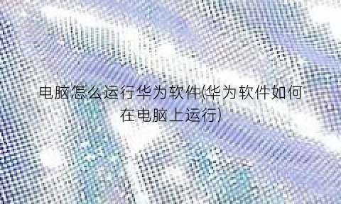 “电脑怎么运行华为软件(华为软件如何在电脑上运行)