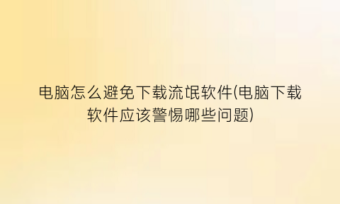 电脑怎么避免下载流氓软件(电脑下载软件应该警惕哪些问题)