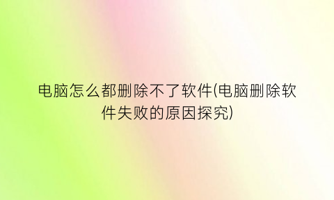 “电脑怎么都删除不了软件(电脑删除软件失败的原因探究)