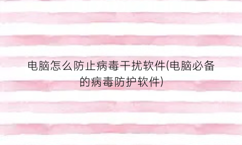 电脑怎么防止病毒干扰软件(电脑必备的病毒防护软件)