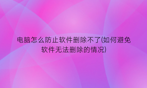 电脑怎么防止软件删除不了(如何避免软件无法删除的情况)