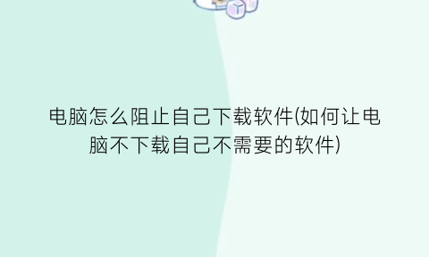 电脑怎么阻止自己下载软件(如何让电脑不下载自己不需要的软件)