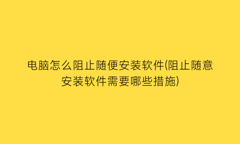 “电脑怎么阻止随便安装软件(阻止随意安装软件需要哪些措施)