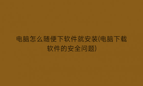 电脑怎么随便下软件就安装(电脑下载软件的安全问题)