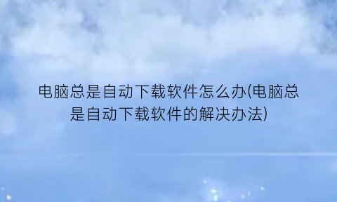 “电脑总是自动下载软件怎么办(电脑总是自动下载软件的解决办法)