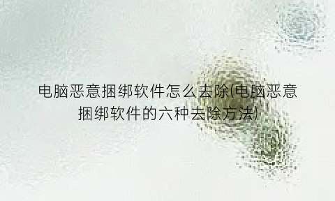 “电脑恶意捆绑软件怎么去除(电脑恶意捆绑软件的六种去除方法)