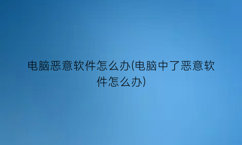 电脑恶意软件怎么办(电脑中了恶意软件怎么办)