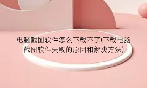 “电脑截图软件怎么下载不了(下载电脑截图软件失败的原因和解决方法)