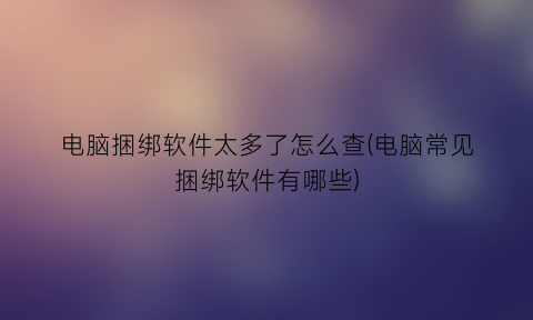 “电脑捆绑软件太多了怎么查(电脑常见捆绑软件有哪些)