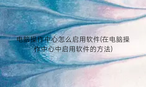 “电脑操作中心怎么启用软件(在电脑操作中心中启用软件的方法)