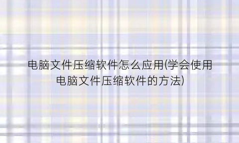 电脑文件压缩软件怎么应用(学会使用电脑文件压缩软件的方法)