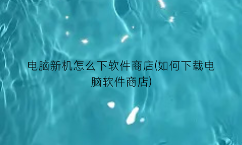 “电脑新机怎么下软件商店(如何下载电脑软件商店)
