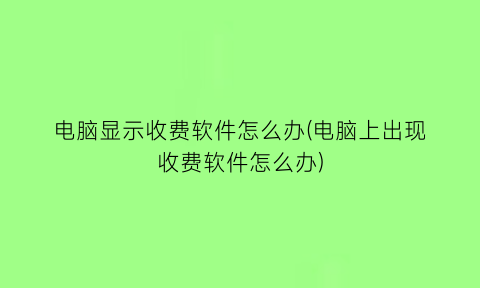 电脑显示收费软件怎么办(电脑上出现收费软件怎么办)