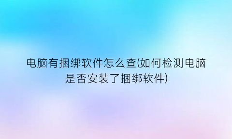 电脑有捆绑软件怎么查(如何检测电脑是否安装了捆绑软件)