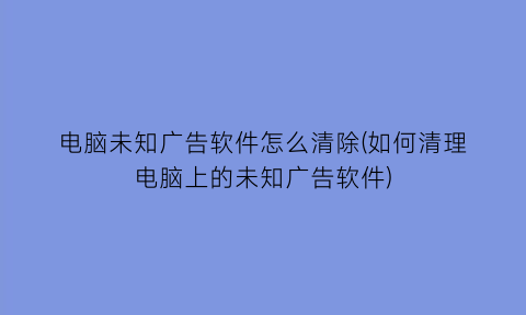 电脑未知广告软件怎么清除(如何清理电脑上的未知广告软件)