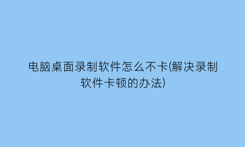 “电脑桌面录制软件怎么不卡(解决录制软件卡顿的办法)