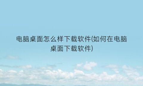 “电脑桌面怎么样下载软件(如何在电脑桌面下载软件)