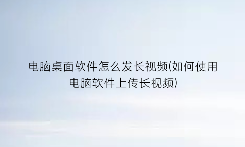 “电脑桌面软件怎么发长视频(如何使用电脑软件上传长视频)