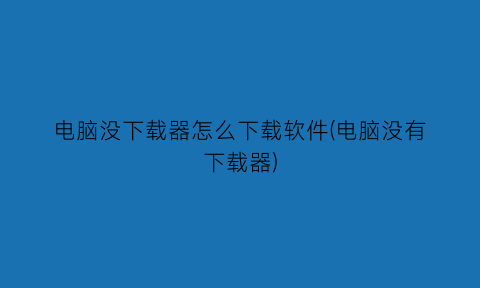 “电脑没下载器怎么下载软件(电脑没有下载器)