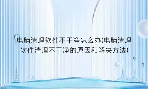 “电脑清理软件不干净怎么办(电脑清理软件清理不干净的原因和解决方法)