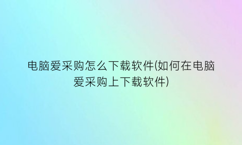 “电脑爱采购怎么下载软件(如何在电脑爱采购上下载软件)