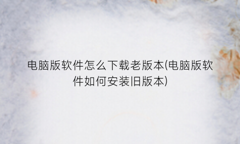“电脑版软件怎么下载老版本(电脑版软件如何安装旧版本)