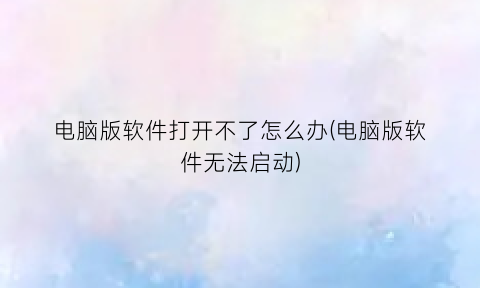 “电脑版软件打开不了怎么办(电脑版软件无法启动)