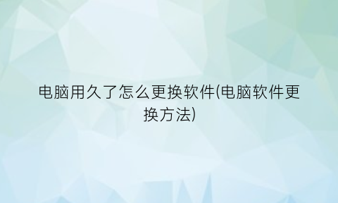 电脑用久了怎么更换软件(电脑软件更换方法)